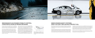Safety   50 | 51




BMW BRAKES PLUS DYNAMIC STABILITY CONTROL:                                                                                                                                                          BMW’S PASSIVE SAFETY SYSTEMS:
A MASTERFUL BLEND OF BRAWN AND BRAIN.                                                                                                                                                               WHAT YOU CAN’T SEE CAN HELP PROTECT YOU.
The road is not always smooth, straight or dry. That is why BMW has      DSC also includes four innovative features. With Brake Stand-by,                                                           BMW safety engineers spend a lot of time thinking about the unthinkable: the possible effects      That preparedness is one of the many functions of the BMW Advanced Safety System, which
long been an innovator of “active safety” features – powerful engines;   when you lift your foot from the accelerator pedal abruptly – as when                                                      of a severe collision. That is why we have, over the decades, developed an impressive array of     coordinates the activation of airbags, front Active Head Restraints, safety-belt pretensioners
massive, fade-resistant anti-lock brakes; agile handling and balanced    emergency braking – the brake pads are shifted closer to the rotors                                                        “passive safety” construction techniques and restraint technologies to help protect you and        and more, as needed, in the event of a potential or actual impact. In the  Series, BMW’s com-
performance – to help you avoid potentially dangerous situations.        for quicker stopping response. Brake Drying occurs when sensors                                                            your passengers.                                                                                   prehensive Supplemental Restraint System includes dual-threshold, dual-stage deployment
                                                                         determine it is raining; the brake pads are then periodically and                                                                                                                                                             airbags, Active Knee Protection and front-seat side-impact airbags for driver and front
A core component of BMW’s active safety systems is Dynamic               imperceptibly brought into contact with the rotors – just enough to                                                        It starts with the foundation for passive safety: a robust yet weight-optimized body structure     passenger. The Head Protection System helps protect occupants, both front and rear.
Stability Control (DSC). When DSC detects wheelspin, understeer          dry off the accumulated moisture and help keep them more effective.                                                        employing high-strength steels. In the event of a severe impact, the rigid structure is designed
(front-end “plowing”) or oversteer (rear-end sliding), it modulates      When brakes heat up due to hard or repeated use, such as when                                                              to divert impact forces around the passenger cell, as well as deform in a predetermined way.       Should a serious impact occur, the BMW Assist™ system automatically summons emergency
engine power and can apply brakes individually to help keep the          descending a mountain road, Brake Fade Compensation applies                                                                Three-point safety belts are used at all seating positions; the front safety belts are equipped    help. At the same time, the doors automatically unlock, ﬂ ashers and interior lights turn on, and
vehicle going in the proper direction. In deep snow or sand, switch      the brakes with more force, while you still use the same amount of      Dynamic Stability Control (DSC) optimizes          with electrically driven pretensioners that tighten the belt when sensors anticipate an impact.    the fuel supply is cut off, further helping protect occupants.
to Dynamic Traction Control (DTC), which allows carefully measured       pedal action. And Start-off Assistant helps prevent the vehicle         traction and stability to help keep you going in
wheelspin for optimum grip.                                              from rolling backwards or forwards when you’re stopped on a hill.       your intended direction, whether accelerating
                                                                                                                                                 or braking.
 