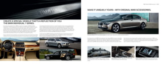 BMW Individual | BMW Accessories    72 | 73




                                                                                                                                                                                                   MAKE IT UNIQUELY YOURS – WITH ORIGINAL BMW ACCESSORIES.




CREATE A SPECIAL VEHICLE THAT’S A REFLECTION OF YOU:
THE BMW INDIVIDUAL 7 SERIES.
If you have ever wanted to drive a BMW as unique as it is elegant, the BMW Individual           an extremely mild treatment process to create its exquisite surface and soft, supple texture,
Composition 7 Series Package can turn this dream into vibrant reality. In addition to regular   which is highlighted by the elegant seat seams and piping exclusive to the BMW Individual
7 Series colors, a choice of four distinctive paints offer greater color intensity and more     7 Series. Satin-finish Walnut Honey Wood trim artfully sets off the Champagne Leather (shown
dramatic effects than traditional metallic paints. An innovative five-coat paint process        below). Overhead, the suede-like Alcantara roofliner is perfectly matched to each leather color.
generates a two-tone iridescence that creates ever-changing nuances in sun and shadow.          The BMW Individual Composition 7 Series Package also adds striking 20-inch wheels (Style 301)
In the sunlight, Moonstone Metallic and Citrin Black Metallic paint finishes (shown below)      with performance tires, and illuminated BMW Individual door-sill finishers.
shimmer with extraordinarily intense color and millions of tiny sparkling crystals.
                                                                                                To learn more about BMW Individual and see the beautiful color and material choices in person,
Inside, a selection of three upholstery colors and three wood trims are transformed by master   please visit your preferred authorized BMW center. Your BMW client advisor will be happy to        Star Spoke (Style    )   -inch Chrome wheels with visible wheel studs make a simple yet powerful statement.
craftsmen into a truly stunning customized vehicle. Fine-grain Merino Leather goes through      tell you more about the BMW Individual Composition 7 Series.

                                                                                                                                                                                                   Few things enhance the BMW driving experience like Original BMW Accessories. Beautifully          mats. Keep the exterior gleaming with specially formulated car care products. BMW’s vast
                                                                                                                                                                                                   designed and expertly crafted, they are created to ﬁ t perfectly and last as long as your BMW     array of products for both the exterior and interior will personalize the pleasures of ownership.
                                                                                                                                                                                                   itself. Complement your vehicle’s looks with bold or elegant wheel designs. Enhance its           For additional information, or to pick up a catalog, please visit an authorized BMW center or
                                                                                                                                                                                                   performance with BMW-approved winter tires. Protect the carpeting and trunk with custom           visit our website at accessories.bmwusa.com.




                                                                                                                                                                                                   BMW Base Support System of high-strength, corrosion-             Gear Selector accented in high-gloss Ash Grain Wood               Snap-in Adapter for iPhone® lets you control music and
                                                                                                                                                                                                   resistant aluminum works with the BMW modular roof rack          enhances the beauty of the    Li interior.                     make hands-free calls through the steering wheel or iDrive.
                                                                                                                                                                                                   system.
 