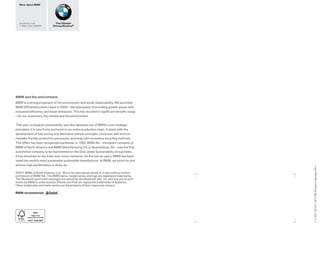 More about BMW




  bmwusa.com                   The Ultimate
  1-800-334-4BMW             Driving Machine®




BMW and the environment.
BMW is a strong proponent of the environment and social responsibility. We launched
BMW Efﬁ cientDynamics back in 2000 – the philosophy of providing greater power with
increased efﬁ ciency and fewer emissions. This has resulted in signiﬁ cant beneﬁ ts today
– for our customers, the climate and the environment.


That year, ecological sustainability was also declared one of BMW’s core strategic
principles; it is now ﬁ rmly anchored in our entire production chain. It starts with the
development of fuel-saving and alternative vehicle concepts, continues with environ-
mentally friendly production processes, and ends with innovative recycling methods.
This effort has been recognized worldwide; in 1999, BMW AG – the parent company of
BMW of North America and BMW Manufacturing Co. in Spartanburg, SC – was the ﬁ rst
automotive company to be represented on the Dow Jones Sustainability Group Index.
It has remained on the Index ever since; moreover, for the last six years, BMW has been
voted the world’s most sustainable automobile manufacturer. At BMW, we strive for and
achieve high performance in all we do.




                                                                                             1 11 007 130 25 1 2011 VB. Printed in Germany 2011.
©2011 BMW of North America, LLC. Not to be reproduced wholly or in part without written
permission of BMW NA. The BMW name, model names and logo are registered trademarks.
The Bluetooth word mark and logos are owned by the Bluetooth SIG, Inc. and any use of such
marks by BMW is under license. iPhone and iPod are registered trademarks of Apple Inc.
Other trademarks and trade names are the property of their respective owners.

BMW recommends
 