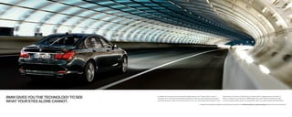 Exterior    12 | 13




BMW GIVES YOU THE TECHNOLOGY TO SEE   In addition to its proven active and passive safety features, the  Series offers a host of
                                      innovative driver-assistance technologies designed to help you avoid hazardous situations –
                                                                                                                                               radar sensors at the rear of the vehicle to monitor trafﬁ c in adjacent lanes and warns if
                                                                                                                                               there is a vehicle in your blind spot. BMW Night Vision with Pedestrian Detection helps

WHAT YOUR EYES ALONE CANNOT.          especially those you might not be able to see on your own. Active Blind Spot Detection uses              you spot people walking along or crossing dark roads up to approximately    feet ahead.

                                                                                                   For details on the availability of standard and optional features, please refer to the Standard equipment | Optional equipment charts at the back of this brochure.
 