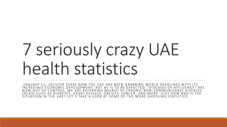 7 seriously crazy UAE
health statistics
JANUARY 11, 2015FOR YEARS NOW THE UAE HAS BEEN GRABBING WORLD HEADLINES WITH ITS
INCREDIBLE ECONOMIC DEVELOPMENT. BUT AS IS TO BE EXPECTED, “DISE ASES OF AFFLUENCE” ARE
NOW OUT OF CONTROL. WE ARE REFERRING MAINLY TO CHRONIC NON -COMMUNICABLE DISEASES
(NCDS) SUCH AS DIABETES, HEART DISEASE, OBESITY, CANCER, AND MORE. JU ST HOW BAD IS THE
SITUATION IN THE UAE? LET ’S TAKE A LOOK AT SOME OF THE MORE SHOC KING STATISTICS.
 