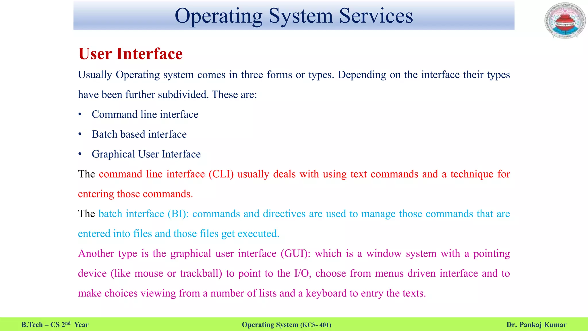 Operating System Services
B.Tech – CS 2nd Year Operating System (KCS- 401) Dr. Pankaj Kumar
User Interface
Usually Operating system comes in three forms or types. Depending on the interface their types
have been further subdivided. These are:
• Command line interface
• Batch based interface
• Graphical User Interface
The command line interface (CLI) usually deals with using text commands and a technique for
entering those commands.
The batch interface (BI): commands and directives are used to manage those commands that are
entered into files and those files get executed.
Another type is the graphical user interface (GUI): which is a window system with a pointing
device (like mouse or trackball) to point to the I/O, choose from menus driven interface and to
make choices viewing from a number of lists and a keyboard to entry the texts.
 