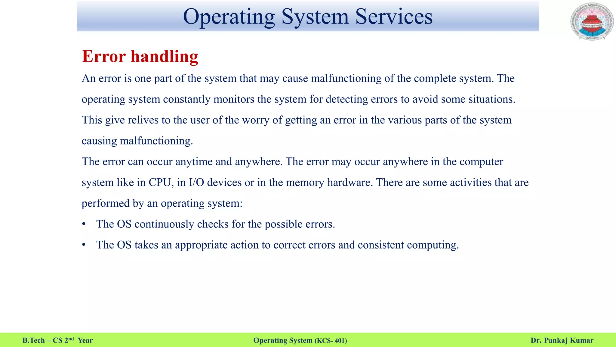Operating System Services
B.Tech – CS 2nd Year Operating System (KCS- 401) Dr. Pankaj Kumar
Error handling
An error is one part of the system that may cause malfunctioning of the complete system. The
operating system constantly monitors the system for detecting errors to avoid some situations.
This give relives to the user of the worry of getting an error in the various parts of the system
causing malfunctioning.
The error can occur anytime and anywhere. The error may occur anywhere in the computer
system like in CPU, in I/O devices or in the memory hardware. There are some activities that are
performed by an operating system:
• The OS continuously checks for the possible errors.
• The OS takes an appropriate action to correct errors and consistent computing.
 