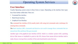 Operating System Services
B.Tech – CS 2nd Year Operating System (KCS- 401) Dr. Pankaj Kumar
User Interface
Usually Operating system comes in three forms or types. Depending on the interface their types
have been further subdivided. These are:
• Command line interface
• Batch based interface
• Graphical User Interface
The command line interface (CLI) usually deals with using text commands and a technique for
entering those commands.
The batch interface (BI): commands and directives are used to manage those commands that are
entered into files and those files get executed.
Another type is the graphical user interface (GUI): which is a window system with a pointing
device (like mouse or trackball) to point to the I/O, choose from menus driven interface and to
make choices viewing from a number of lists and a keyboard to entry the texts.
 