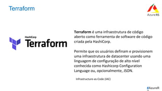 #AzureR
Terraform
Terraform	é	uma	infraestrutura	de	código	
aberto	como	ferramenta	de	software	de	código	
criada	pela	HashiCorp.		
Permite	que	os	usuários	definam	e	provisionem	
uma	infraestrutura	de	datacenter	usando	uma	
linguagem	de	configuração	de	alto	nível	
conhecida	como	Hashicorp	Configuration	
Language	ou,	opcionalmente,	JSON.	
Infrastructure-as-Code	(IAC)	
 