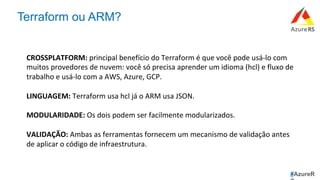 #AzureR
Terraform ou ARM?
CROSSPLATFORM:	principal	benefício	do	Terraform	é	que	você	pode	usá-lo	com	
muitos	provedores	de	nuvem:	você	só	precisa	aprender	um	idioma	(hcl)	e	fluxo	de	
trabalho	e	usá-lo	com	a	AWS,	Azure,	GCP.	
	
LINGUAGEM:	Terraform	usa	hcl	já	o	ARM	usa	JSON.	
	
MODULARIDADE:	Os	dois	podem	ser	facilmente	modularizados.	
	
VALIDAÇÃO:	Ambas	as	ferramentas	fornecem	um	mecanismo	de	validação	antes	
de	aplicar	o	código	de	infraestrutura.	
 
