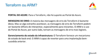 #AzureR
Terraform ou ARM?
PORTAL	DO	AZURE:	Para	o	Terraform,	não	há	suporte	ao	Portal	do	Azure.	
	
MENSGENS	DE	ERRO:	A	maioria	das	mensagens	de	erro	do	Terraform	é	bastante	
óbvia.	Mas	se	algo	estranho	acontecer,	as	mensagens	de	erro	do	Terraform	podem	
ser	bastante	difíceis	de	interpretar,	especialmente	para	iniciantes.	O	ARM	e	o	uso	
do	Portal	do	Azure,	por	outro	lado,	tornam	as	mensagens	de	erro	mais	legíveis.	
	
Gerenciamento	do	estado	da	infraestrutura:	O	Terraform	fornece	um	mecanismo	
de	estado	de	back-end.	O	ARM	é	capaz	de	reverter	para	uma	implantação	bem-
sucedida	anterior.	
	
	
 