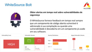 #AzureR
WhiteSource Bolt
Obter	alertas	em	tempo	real	sobre	vulnerabilidades	de	
segurança	
	
O	WhiteSource	fornece	feedback	em	tempo	real	sempre	
que	um	componente	de	código	aberto	vulnerável	é	
adicionado	à	sua	compilação	ou	quando	uma	
vulnerabilidade	é	descoberta	em	um	componente	já	usado	
em	seu	software.	
 