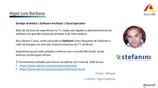 Twitter: @higor
Linkedin: higor-barbosa
Higor	Luis	Barbosa	
#AzureR
DevOps	Architect	|	Software	Architect	|	Cloud	Specialist	
	
Mais	de	18	anos	de	experiência	na	T.I.,	todos	eles	ligados	a	desenvolvimento	de	
software	em	grandes	empresas	privadas	e	do	setor	público.	
	
Nos	últimos	7	anos,	venho	atuando	na	Stefanini	como	Arquiteto	de	Software	e	
Líder	de	Equipes	em	uma	das	maiores	empresas	de	T.I.	do	Brasil.	
	
Experiência	quase	toda	voltada	a	vivência	com	o	mundo	Microsoft,	tendo	
diversas	certificações	oficiais.	
	
2	Treinamentos	voltados	para	Azure	na	Udemy	com	mais	de	1200	alunos.	
•  https://www.udemy.com/course/azuredevops/	
•  https://www.udemy.com/course/azureinfraestrutura/	
	
 