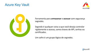 #AzureR
Azure Key Vault
Ferramenta	para	armazenar	e	acessar	com	segurança	
segredos.		
	
Segredo	é	qualquer	coisa	a	que	você	deseja	controlar	
rigidamente	o	acesso,	como	chaves	de	API,	senhas	ou	
certificados.		
	
Um	cofre	é	um	grupo	lógico	de	segredos.	
 