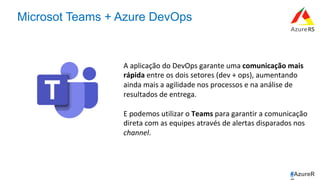 #AzureR
Microsot Teams + Azure DevOps
A	aplicação	do	DevOps	garante	uma	comunicação	mais	
rápida	entre	os	dois	setores	(dev	+	ops),	aumentando	
ainda	mais	a	agilidade	nos	processos	e	na	análise	de	
resultados	de	entrega.	
	
E	podemos	utilizar	o	Teams	para	garantir	a	comunicação	
direta	com	as	equipes	através	de	alertas	disparados	nos	
channel.	
 