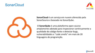 #AzureR
SonarCloud
SonarCloud	é	um	serviço	em	nuvem	oferecido	pela	
SonarSource	e	baseado	no	SonarQube.	
	
	O	SonarQube	é	uma	plataforma	open	source	
amplamente	adotada	para	inspecionar	continuamente	a	
qualidade	do	código-fonte	e	detectar	bugs,	
vulnerabilidades	e	"code	smells"	em	mais	de	20	
linguagens	de	programção.	
 