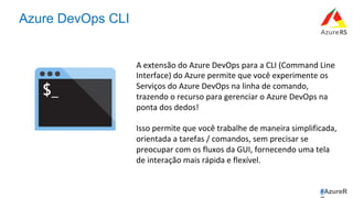 #AzureR
Azure DevOps CLI
A	extensão	do	Azure	DevOps	para	a	CLI	(Command	Line	
Interface)	do	Azure	permite	que	você	experimente	os	
Serviços	do	Azure	DevOps	na	linha	de	comando,	
trazendo	o	recurso	para	gerenciar	o	Azure	DevOps	na	
ponta	dos	dedos!		
	
Isso	permite	que	você	trabalhe	de	maneira	simplificada,	
orientada	a	tarefas	/	comandos,	sem	precisar	se	
preocupar	com	os	fluxos	da	GUI,	fornecendo	uma	tela	
de	interação	mais	rápida	e	flexível.	
 