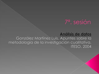 7ª. sesión Análisis de datos González Martínez Luis. Apuntes sobre la metodología de la investigación cualitativa. ITESO. 2004 