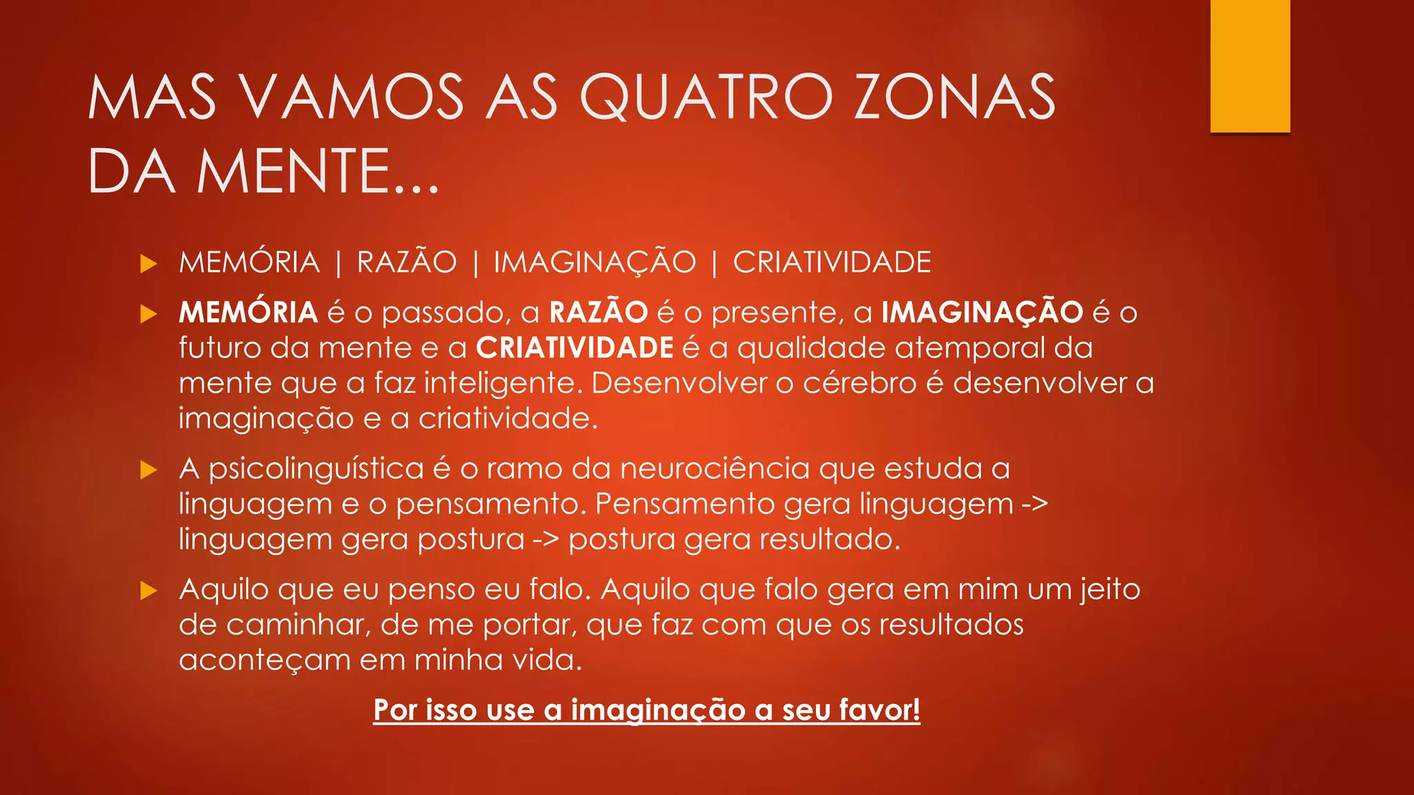 MAS VAMOS AS QUATRO ZONAS
DA MENTE...
 MEMÓRIA | RAZÃO | IMAGINAÇÃO | CRIATIVIDADE
 MEMÓRIA é o passado, a RAZÃO é o presente, a IMAGINAÇÃO é o
futuro da mente e a CRIATIVIDADE é a qualidade atemporal da
mente que a faz inteligente. Desenvolver o cérebro é desenvolver a
imaginação e a criatividade.
 A psicolinguística é o ramo da neurociência que estuda a
linguagem e o pensamento. Pensamento gera linguagem ->
linguagem gera postura -> postura gera resultado.
 Aquilo que eu penso eu falo. Aquilo que falo gera em mim um jeito
de caminhar, de me portar, que faz com que os resultados
aconteçam em minha vida.
Por isso use a imaginação a seu favor!
 