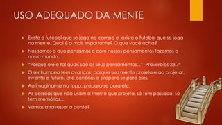USO ADEQUADO DA MENTE
 Existe o futebol que se joga no campo e existe o futebol que se joga
na mente. Qual é o mais importante? O que você acha?
 Nós somos o que pensamos e com nossos pensamentos fazemos o
nosso mundo.
 “Porque ele é tal quais são os seus pensamentos...” -Provérbios 23:7ª
 O ser humano tem avanços, porque sua mente projeta e ao projetar,
inventa o futuro, cria cenários e prepara-se para eles.
 Ao imaginar-se no topo, prepara-se para ele.
 As pessoas que não usam a mente que projeta, só tem passado, só
tem memórias...
 Vamos atravessar a ponte?
 