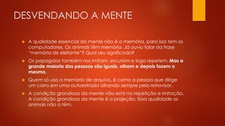 DESVENDANDO A MENTE
 A qualidade essencial da mente não é a memória, para isso tem os
computadores. Os animais têm memória. Já ouviu falar da frase
“memória de elefante”? Qual seu significado?
 Os papagaios também nos imitam, escutam e logo repetem. Mas a
grande maioria das pessoas são iguais, olham e depois fazem o
mesmo.
 Quem só usa a memória de arquivo, é como a pessoa que dirige
um carro em uma autoestrada olhando sempre pelo retrovisor.
 A condição grandiosa da mente não está na repetição e imitação.
A condição grandiosa da mente é a projeção. Essa qualidade os
animais não a têm.
 