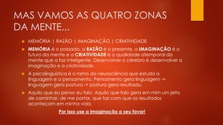 MAS VAMOS AS QUATRO ZONAS
DA MENTE...
 MEMÓRIA | RAZÃO | IMAGINAÇÃO | CRIATIVIDADE
 MEMÓRIA é o passado, a RAZÃO é o presente, a IMAGINAÇÃO é o
futuro da mente e a CRIATIVIDADE é a qualidade atemporal da
mente que a faz inteligente. Desenvolver o cérebro é desenvolver a
imaginação e a criatividade.
 A psicolinguística é o ramo da neurociência que estuda a
linguagem e o pensamento. Pensamento gera linguagem ->
linguagem gera postura -> postura gera resultado.
 Aquilo que eu penso eu falo. Aquilo que falo gera em mim um jeito
de caminhar, de me portar, que faz com que os resultados
aconteçam em minha vida.
Por isso use a imaginação a seu favor!
 