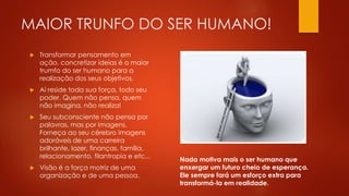 MAIOR TRUNFO DO SER HUMANO!
 Transformar pensamento em
ação, concretizar ideias é o maior
trumfo do ser humano para a
realização dos seus objetivos.
 Aí reside toda sua força, todo seu
poder. Quem não pensa, quem
não imagina, não realiza!
 Seu subconsciente não pensa por
palavras, mas por imagens.
Forneça ao seu cérebro imagens
adoráveis de uma carreira
brilhante, lazer, finanças, família,
relacionamento, filantropia e etc...
 Visão é a força motriz de uma
organização e de uma pessoa.
Nada motiva mais o ser humano que
enxergar um futuro cheio de esperança.
Ele sempre fará um esforço extra para
transformá-la em realidade.
 