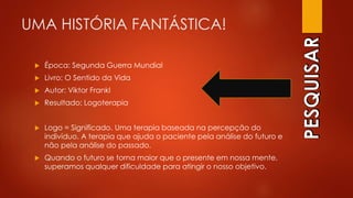 UMA HISTÓRIA FANTÁSTICA!
 Época: Segunda Guerra Mundial
 Livro: O Sentido da Vida
 Autor: Viktor Frankl
 Resultado: Logoterapia
 Logo = Significado. Uma terapia baseada na percepção do
indivíduo. A terapia que ajuda o paciente pela análise do futuro e
não pela análise do passado.
 Quando o futuro se torna maior que o presente em nossa mente,
superamos qualquer dificuldade para atingir o nosso objetivo.
 
