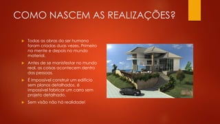 COMO NASCEM AS REALIZAÇÕES?
 Todas as obras do ser humano
foram criadas duas vezes. Primeiro
na mente e depois no mundo
material.
 Antes de se manisfestar no mundo
real, as coisas acontecem dentro
das pessoas.
 É impossível construir um edifício
sem planos detalhados, é
impossível fabricar um carro sem
projeto detalhado.
 Sem visão não há realidade!
 