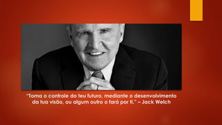 “Toma o controle do teu futuro, mediante o desenvolvimento
da tua visão, ou algum outro o fará por ti.” – Jack Welch
 