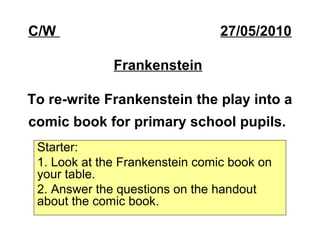 C/W 27/05/2010
Frankenstein
To re-write Frankenstein the play into a
comic book for primary school pupils.
Starter:
1. Look at the Frankenstein comic book on
your table.
2. Answer the questions on the handout
about the comic book.
 