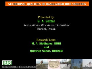 NUTRITIONAL QUALITIES OF BANGLADESH RICE VARIETIES



                                        Presented by:
                                        S. A. Sattar
                        International Rice Research Institute
                                   Banani, Dhaka


                                  Research Team:
                               M. A. Siddiquee, BRRI
                                        and
                              Qumrun Nahar, BIRDEM




International Rice Research Institute
 