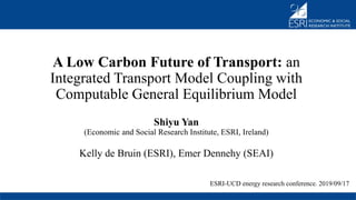 A Low Carbon Future of Transport: an
Integrated Transport Model Coupling with
Computable General Equilibrium Model
Shiyu Yan
(Economic and Social Research Institute, ESRI, Ireland)
Kelly de Bruin (ESRI), Emer Dennehy (SEAI)
ESRI-UCD energy research conference. 2019/09/17
 