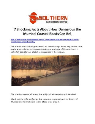 7 Shocking Facts About How Dangerous the
Mumbai Coastal Roads Can Be!
http://www.southernmoverspackers.com/7-shocking-facts-about-how-dangerous-the-
mumbai-coastal-roads-can-be/
The plan of Maharashtra government for constructing a 34 km long coastal road
might seem to be a good one considering the landscape of Mumbai, but it is
definitely going to face a lot of consequences in the long run.
The plan is to create a freeway that will join Nariman point with Kandivali.
Check out the different factors that can cause immense harm for the city of
Mumbai and its inhabitants in this 12000 crore project.
 