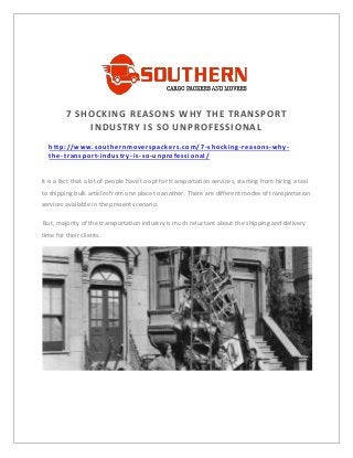 7 SHOCKING REASONS WHY THE TRANSPORT
INDUSTRY IS SO UNPROFESSIONAL
http://www.southernmoverspackers.com/7 -shocking-reasons-why-
the-transport-industry-is-so-unprofessional/
UNPROFESSIONAL
It is a fact that a lot of people have to opt for transportation services, starting from hiring a taxi
to shipping bulk articles from one place to another. There are different modes of transportation
services available in the present scenario.
But, majority of the transportation industry is much reluctant about the shipping and delivery
time for their clients.
 