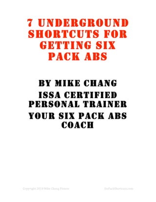 7 UNDERGROUND
    SHORTCUTS FOR
      GETTING SIX
       PACK ABS

      BY MIKE CHANG
      ISSA CERTIFIED
    PERSONAL TRAINER
    YOUR SIX PACK ABS
          COACH

 
 
 

 
 
 


Copyright 2010 Mike Chang Fitness        SixPackShortcuts.com 
 