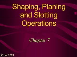 Shaping, Planing
and Slotting
Operations
© rkm2003
Chapter 7
 