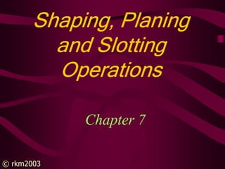 © rkm2003
Shaping, Planing
Shaping, Planing
Shaping, Planing
Shaping, Planing
and Slotting
and Slotting
and Slotting
and Slotting
Operations
Operations
Operations
Operations
Chapter 7
 