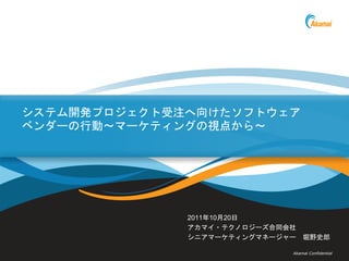 システム開発プロジェクト受注へ向けたソフトウェア
ベンダーの行動～マーケティングの視点から～




              2011年10月20日
              アカマイ・テクノロジーズ合同会社
              シニアマーケティングマネージャー 堀野史郎

                             Akamai Confidential
 