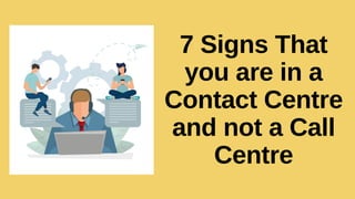 7 Signs That
you are in a
Contact Centre
and not a Call
Centre
 