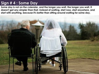Sign # 4 : Some Day
Some day is not on the calendar, and the longer you wait, the longer you wait. It
doesn't get any simpler than that. Instead of waiting, start now, start anywhere, and
start with anything, because it's better than sitting around waiting for some day.
 