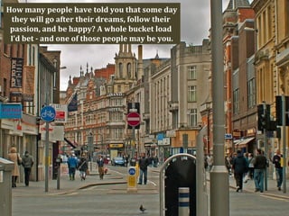 How many people have told you that some day
 they will go after their dreams, follow their
 passion, and be happy? A whole bucket load
 I’d bet - and one of those people may be you.
 