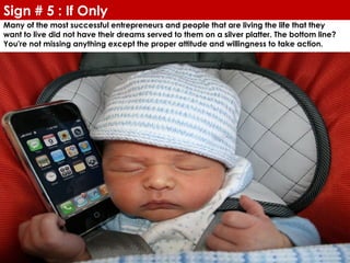 Sign # 5 : If Only
Many of the most successful entrepreneurs and people that are living the life that they
want to live did not have their dreams served to them on a silver platter. The bottom line?
You're not missing anything except the proper attitude and willingness to take action.
 
