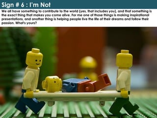 Sign # 6 : I’m Not
We all have something to contribute to the world (yes, that includes you), and that something is
the exact thing that makes you come alive. For me one of those things is making inspirational
presentations, and another thing is helping people live the life of their dreams and follow their
passion. What's yours?
 