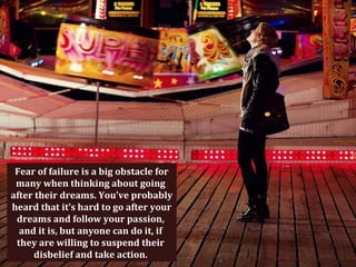 Fear of failure is a big obstacle for
 many when thinking about going
after their dreams. You’ve probably
heard that it’s hard to go after your
 dreams and follow your passion,
  and it is, but anyone can do it, if
 they are willing to suspend their
     disbelief and take action.
 