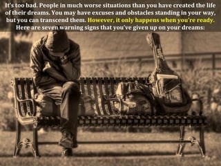 It's too bad. People in much worse situations than you have created the life
of their dreams. You may have excuses and obstacles standing in your way,
 but you can transcend them. However, it only happens when you’re ready.
     Here are seven warning signs that you’ve given up on your dreams:
 