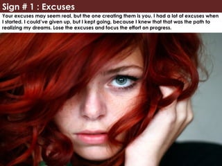 Sign # 1 : Excuses
Your excuses may seem real, but the one creating them is you. I had a lot of excuses when
I started. I could’ve given up, but I kept going, because I knew that that was the path to
realizing my dreams. Lose the excuses and focus the effort on progress.
 