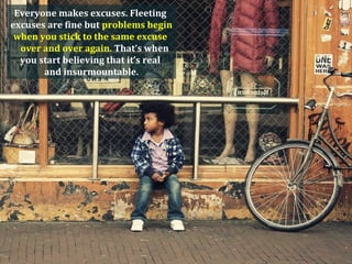Everyone makes excuses. Fleeting
excuses are fine but problems begin
 when you stick to the same excuse
  over and over again. That’s when
  you start believing that it’s real
       and insurmountable.
 