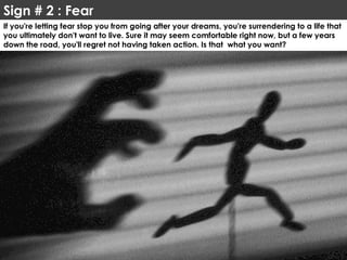 Sign # 2 : Fear
If you're letting fear stop you from going after your dreams, you're surrendering to a life that
you ultimately don't want to live. Sure it may seem comfortable right now, but a few years
down the road, you'll regret not having taken action. Is that what you want?
 