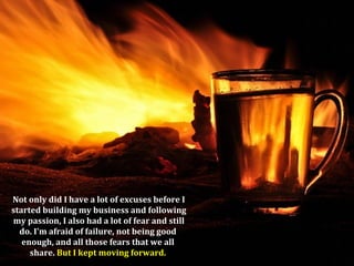 Not only did I have a lot of excuses before I
started building my business and following
my passion, I also had a lot of fear and still
  do. I'm afraid of failure, not being good
   enough, and all those fears that we all
     share. But I kept moving forward.
 