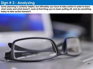 Sign # 3 : Analyzing
Some planning is certainly helpful, but ultimately you have to take action in order to learn
what works and what doesn't. Look at that thing you've been putting off, and do something
today to take action toward it.
 