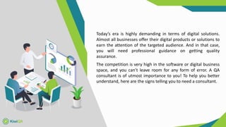 Today’s era is highly demanding in terms of digital solutions.
Almost all businesses offer their digital products or solutions to
earn the attention of the targeted audience. And in that case,
you will need professional guidance on getting quality
assurance.
The competition is very high in the software or digital business
space, and you can’t leave room for any form of error. A QA
consultant is of utmost importance to you! To help you better
understand, here are the signs telling you to need a consultant.
 