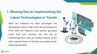 1. Missing Out on Implementing the
Latest Technologies or Trends
When you implement the latest technologies and
developments, there’s a high chance for your business to
thrive within the industry. If your business gets good
results from such inclusions, you miss out on
implementing them onto your product because of the
other important chores. In that case, you should consider
hiring a QA consultant.
 