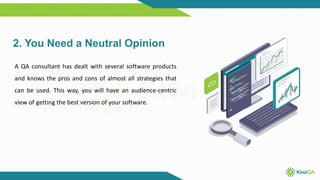 2. You Need a Neutral Opinion
A QA consultant has dealt with several software products
and knows the pros and cons of almost all strategies that
can be used. This way, you will have an audience-centric
view of getting the best version of your software.
 